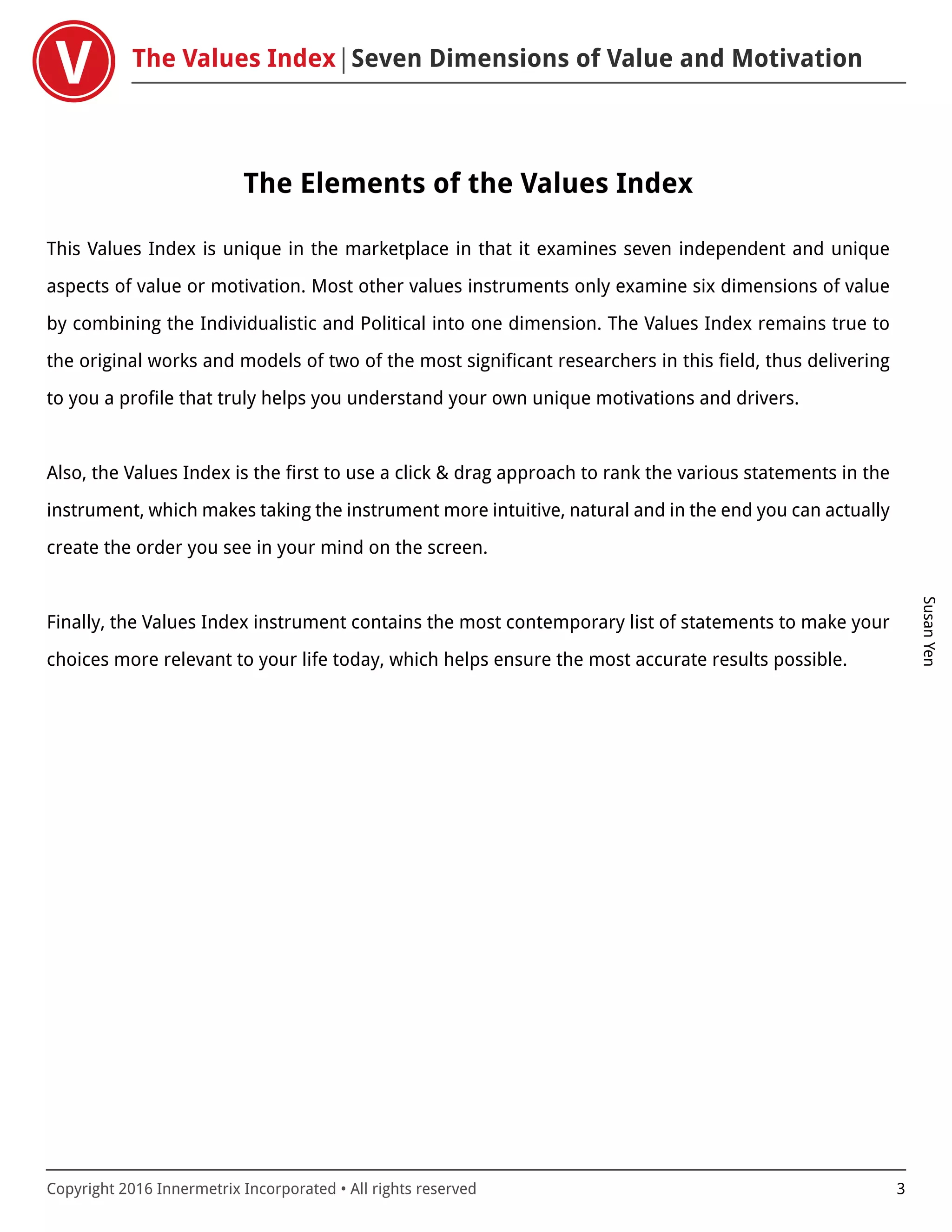 The Values Index Seven Dimensions of Value and Motivation
SusanYen
Copyright 2016 Innermetrix Incorporated • All rights reserved 3
The Elements of the Values Index
This Values Index is unique in the marketplace in that it examines seven independent and unique
aspects of value or motivation. Most other values instruments only examine six dimensions of value
by combining the Individualistic and Political into one dimension. The Values Index remains true to
the original works and models of two of the most significant researchers in this field, thus delivering
to you a profile that truly helps you understand your own unique motivations and drivers.
Also, the Values Index is the first to use a click & drag approach to rank the various statements in the
instrument, which makes taking the instrument more intuitive, natural and in the end you can actually
create the order you see in your mind on the screen.
Finally, the Values Index instrument contains the most contemporary list of statements to make your
choices more relevant to your life today, which helps ensure the most accurate results possible.
 