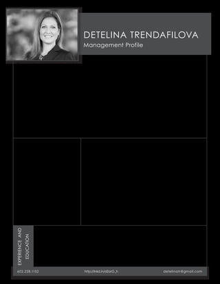DETELINA TRENDAFILOVA 
Management Profile 
Recognized as an International Business Executive and effective Cross-Cultural Leader, 
serving as a revenue generator, customer advocate and a strategic visionary. My previous 
management roles and extensive experience in diverse international healthcare markets 
provide a unique perspective to organizations and business development. I like to champion 
new market entry, business model transformation and large-scale partnerships for direct 
contribution on revenues, profitability, product efficacy and operational efficiencies. 
During my tenure I drove GlobalMed’s initiative to develop its international expansion -- 
achieving significant results in telemedicine deployments, as well as commencing and 
sustaining new vertical development and horizontal branding efforts to enhance end-user 
experience during customer acquisition and client retention processes. I combine strong 
analytical skills and passion with an authentic communication style, and can transition 
smoothly from vision and strategy to implementation and results. 
For two consecutive years I have been recognized as one of the Top 10 Most Influential 
Women in Business in Arizona. 
ATTRIBUTES: 
• Intellectual Humility 
• Learning Ability 
• Cultural Mindfulness 
• Authencity 
• Resilience 
SPECIALTIES: 
• International Market Entry 
• Cross-Group Program Execution 
• Vertical Development 
• Solution Incubation 
• Relationship Cultivation 
INTEREST IN OPPORTUNITIES: 
Business Development Director | Healthcare Global Advisor | 
Brand Officer | Strategic Account Executive | 
Senior Contracts Manager 
• Technology Companies with Intentional focus on 
Healthcare 
• Technology Start-Ups needing strong strategic 
general management 
• Expanding/Scale-Up eHealth and/or Healthcare 
Organizations 
• Adjacent/Supplemental Service Organizations/ 
Business Units 
• US companies requiring Global Channel and 
On-Ground International Experience 
• International Companies navigating multi-channel/ 
multi-cultural challenges in the US 
EXPERIENCE AND 
EDUCATION 
602.228.1152 http://lnkd.in/dZarG_h detelinatr@gmail.com 
MBA in Global Management 
Thunderbird School of 
Global Management 
2010 – 2012 
Master of Science 
in Social Studies 
Sofia University “St. Kliment Ohridski” 
1993 – 1998 
GlobalMed 
– International Business Development Manager, 
EU and APAC, 2011 – 2012; 
– Director, International Business, 2012 – 2014 
Medaire, an International SOS Company 
– Business Development Manager, Maritime & 
Offshore, 2006 – 2011 
– Account Manager, Maritime, 2004 – 2006 
