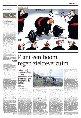 DE GELDERLANDER DINSDAG 12 MAART 2013
OPINIE 17
OPINIE
ZORGKOSTEN
door Hans Stokkermans
De zorg wordt onbetaalbaar, je
kunt er niet meer omheen. Als ge-
volg hiervan ontstaan allerlei ini-
tiatieven zoals zorg sparen of an-
dere prioriteiten stellen (lees be-
zuinigen). Linksom of rechtsom,
je wordt er niet beter van en we
betalen dit uit eigen portemon-
nee. Er is ook een andere, betere
oplossing die begint bij de bron
van het probleem. Tal van onder-
zoeken in binnen- en buitenland
in de afgelopen jaren hebben aan-
getoond dat bomen, maar ook an-
dere vormen van natuur in het di-
recte leefmilieu van doorslagge-
vend belang zijn voor het welzijn
en functioneren van mensen, zo-
wel in psychische als in fysieke
zin. Veelgenoemde effecten zijn
betere stressbestendigheid, ver-
minderde depressieklachten, be-
ter concentratievermogen, hogere
cognitieve prestaties, slagvaardi-
ger beslissingsvermogen en snel-
ler herstel bij ziekte.
Bij onderzoek is inzichtelijk dat
door het toegenomen gebruik van
moderne communicatietechnie-
ken de hersenen voortdurend
worden geprikkeld en moeilijker
kunnen terugschakelen. Een groe-
ne omgeving brengt rust en sti-
muleert creativiteit en probleem-
oplossend vermogen. Door betere
gezondheid zal een groenere
leefomgeving bijdragen aan da-
ling van gezondheidskosten en
bijdragen aan daling van de kos-
ten van ziekteverzuim. Het gemid-
deld ziekteverzuim is tien à der-
tien dagen per jaar. Verzuimda-
gen kosten werkgevers jaarlijks
circa 10,8 miljard euro.
Bovenstaande cijfers laten zien
dat sprake is van een grote kosten-
post voor werkgevers, de overheid
en de burger ten gevolge van zo-
wel gezondheidskosten als ziekte-
verzuim. Zouden deze kosten 1
procent kunnen worden verlaagd,
dan is al sprake van enorme kos-
tenvermindering.
Als het gaat om kostenbesparing,
geldt dat voorkomen van ziekte
beter is dan genezen. Een groen
leefmilieu blijkt daar aanzienlijk
toe te kunnen bijdragen. Als men-
sen door een groen leefmilieu be-
ter in hun vel zitten of na ziekte
sneller beter worden, is al snel
sprake van kostenreductie.
Ook kan stagnatie van de vermin-
dering van het ziekteverzuim met
een toename aan groene ruimte
worden doorbroken. Om dit te be-
reiken is het belangrijk dat een
groene leefomgeving toegankelijk
wordt gemaakt voor de burger,
enerzijds door een kwalitatief goe-
de groene omgeving dicht bij
woonkernen te ontwikkelen en
anderzijds door de burger uit te
nodigen de natuur op te zoeken.
Groen heeft echter de laatste ja-
ren geen prioriteit van de poli-
tiek. Ook op gemeenteniveau lei-
den bezuinigingen tot het schrap-
pen van groenvoorzieningen ten
einde kosten te drukken. Infra-
structurele projecten, aanleg van
industrieparken, winkelcentra en
parkeerplaatsen leiden bovendien
tot een continue inperking van
een groene leefomgeving.
Overheden zouden nu, meer dan
ooit, hun verantwoordelijkheid
moeten oppakken en actief werk
moeten maken van een groenere
leefomgeving. Zou het niet gewel-
dig zijn als op openbare ruimten
mooie grote bomen zouden wor-
den geplant? Dergelijke maatrege-
len hebben bovendien tal van po-
sitieve bijeffecten waaronder ver-
sterking van het karakter van ste-
delijke gebieden, versterking van
recreatieve en toeristische waar-
den en er zijn positieve effecten
op de onroerend goed sector.
Daarnaast zouden vergunningaan-
vragen veel nadrukkelijker moe-
ten worden getoetst op negatieve
effecten en zouden inpassings-
plannen kunnen worden ge-
vraagd, gericht op het versterken
van een groene omgeving. De in-
spanningen en kosten van boven-
genoemde maatregelen verdienen
zichzelf terug aangezien inmid-
dels overtuigend is aangetoond
dat een groen leefmilieu effectief
bijdraagt aan de gezondheid en
welzijn van mensen.
Hans Stokkermans is projectleider bij
Rijkswaterstaat, hij schreef dit artikel
op persoonlijke titel.
Vleesschandaal
Er gaat de laatste tijd geen dag
voorbij of er is wel weer ergens
een voedselschandaal. Biologische
eieren, die helemaal niet biolo-
gisch zijn. Paardenvlees in voed-
sel verwerkt, terwijl er toch hon-
derd procent rundvlees op de ver-
pakking staat. Poep in taart bij
Ikea.
Nu is er dan weer een schandaal
met de melk die besmet is met de
kankerverwekkende stof aflatoxi-
ne, die via beschimmelde Servi-
sche mais in veevoer en vervol-
gens in melk is terechtgekomen.
Maar hoe zit het dan met het
vlees van deze met aflatoxine be-
smette koeien, wordt daar hele-
maal aan voorbijgegaan?
Ook is veevoer met giftige mais
uit Servië aan Nederlandse var-
kenshouders geleverd, aldus de
NVWA.
Moeten dan niet eens ergens
alarmbellen gaan rinkelen? Aan
welke gevaren staan deze dieren
en dus ook wij mensen bloot?
Het is zo langzamerhand niet
meer verantwoord om nog vlees
te eten.
Ik vind de houding van de over-
heid in deze schandalen dan ook
vrij laks.
Want is het niet schandalig voor
mens en dier dat hier geen betere
controles op zijn?
Bini Harsema
Doetinchem
Muziektherapie
In aanvulling op het artikel ‘Mu-
ziektherapie Robert M. maakt
ouders razend’ (De Gelderlander,
8 maart) het volgende.
De slachtoffers van Robert M. er-
varen op schrijnende manier de
nadelen van het systeem van ver-
goedingen in de geestelijke ge-
zondheidszorg.
Muziektherapie is een reguliere
behandelvorm voor psychische
stoornissen en boekt onder ande-
re bij vroege traumatische ervarin-
gen goede resultaten.
Traumatische ervaringen kunnen
met gesprekstherapie vaak onvol-
doende behandeld worden omdat
ze in de rechter hersenhelft wor-
den opgeslagen, taal echter in de
linker hersenhelft is gesitueerd.
Vaktherapieën (muziek-, beel-
dend, dans-, drama- en psycho-
motorische therapie) spreken
juist de linker hersenhelft aan en
bieden daardoor een goede in-
gang voor behandeling.
Dat geldt in het bijzonder voor de
behandeling van (jonge) kinderen
die nog niet over taal beschikken.
Justitiële instellingen en ggz-in-
stellingen bieden vaktherapie als
onderdeel van hun behandeling
aan.
Als ambulante behandeling ech-
ter wordt vaktherapie door zorg-
verzekeraars niet vanuit het basis-
pakket vergoed.
Waar de ouders van de slachtof-
fers van Robert M. zich boos om
maken is onder andere het feit
dat de dader gratis muziekthera-
pie krijgt, terwijl zij voor eenzelf-
de behandeling van hun kinderen
alle kosten zelf moeten dragen.
Barbara Krantz, muziektherapeut en
docent Hogeschool van Arnhem en
Nijmegen
Nijmegen
Brieven (niet langer dan 200 woor-
den) richten aan: Redactie Opinie
De Gelderlander, postbus 36,
6500 DA Nijmegen of per e-mail:
redactie.discussie@gelderlander.nl
Natuur heeft
positieve effecten
op onze
gezondheid. Maar
groen heeft geen
prioriteit bij de
politiek.
Lezersbrieven
TOM JANSSEN
Plant een boom
tegen ziekteverzuim
Ⅵ Bomen planten bij de aanleg van park Lingezegen in Elst vorige maand.
foto Do Visser/De Gelderlander
 