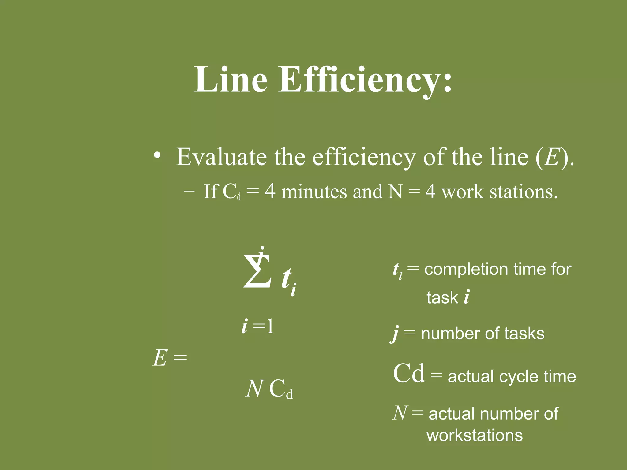 Line Efficiency: 
• Evaluate the efficiency of the line (E). 
– If Cd = 4 minutes and N = 4 work stations. 
E = 
j 
S ti 
i =1 
N Cd 
ti = completion time for 
task i 
j = number of tasks 
Cd = actual cycle time 
N = actual number of 
workstations 
 
