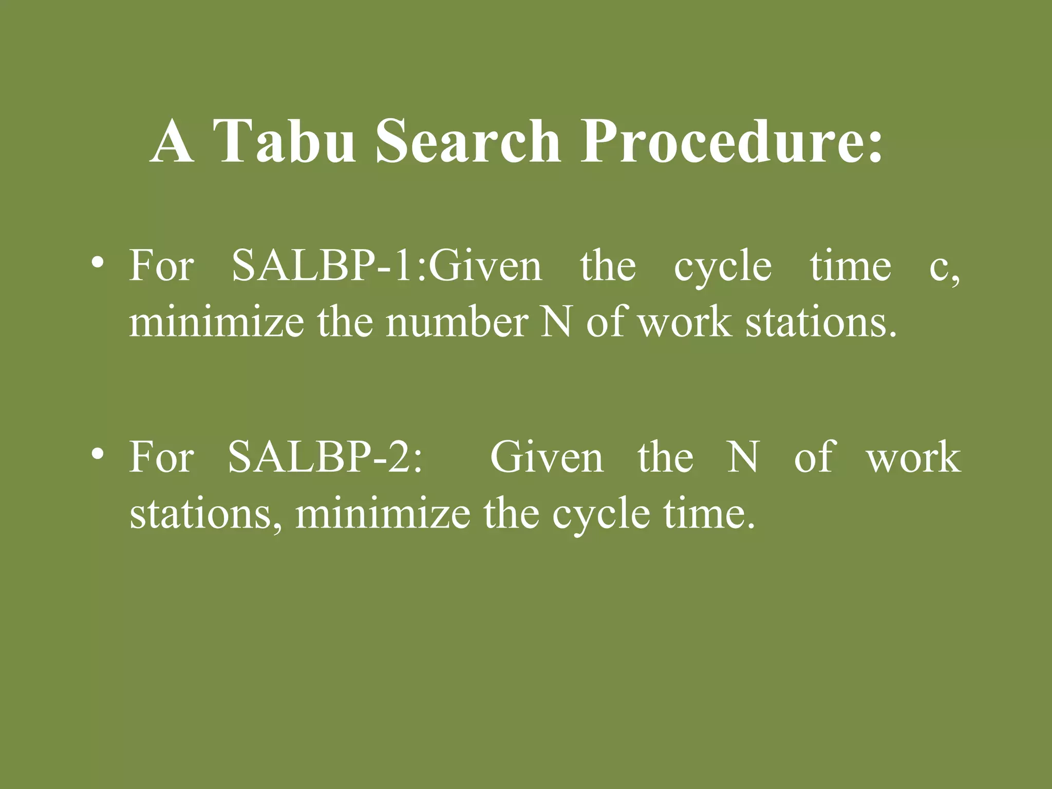 A Tabu Search Procedure: 
• For SALBP-1:Given the cycle time c, 
minimize the number N of work stations. 
• For SALBP-2: Given the N of work 
stations, minimize the cycle time. 
 