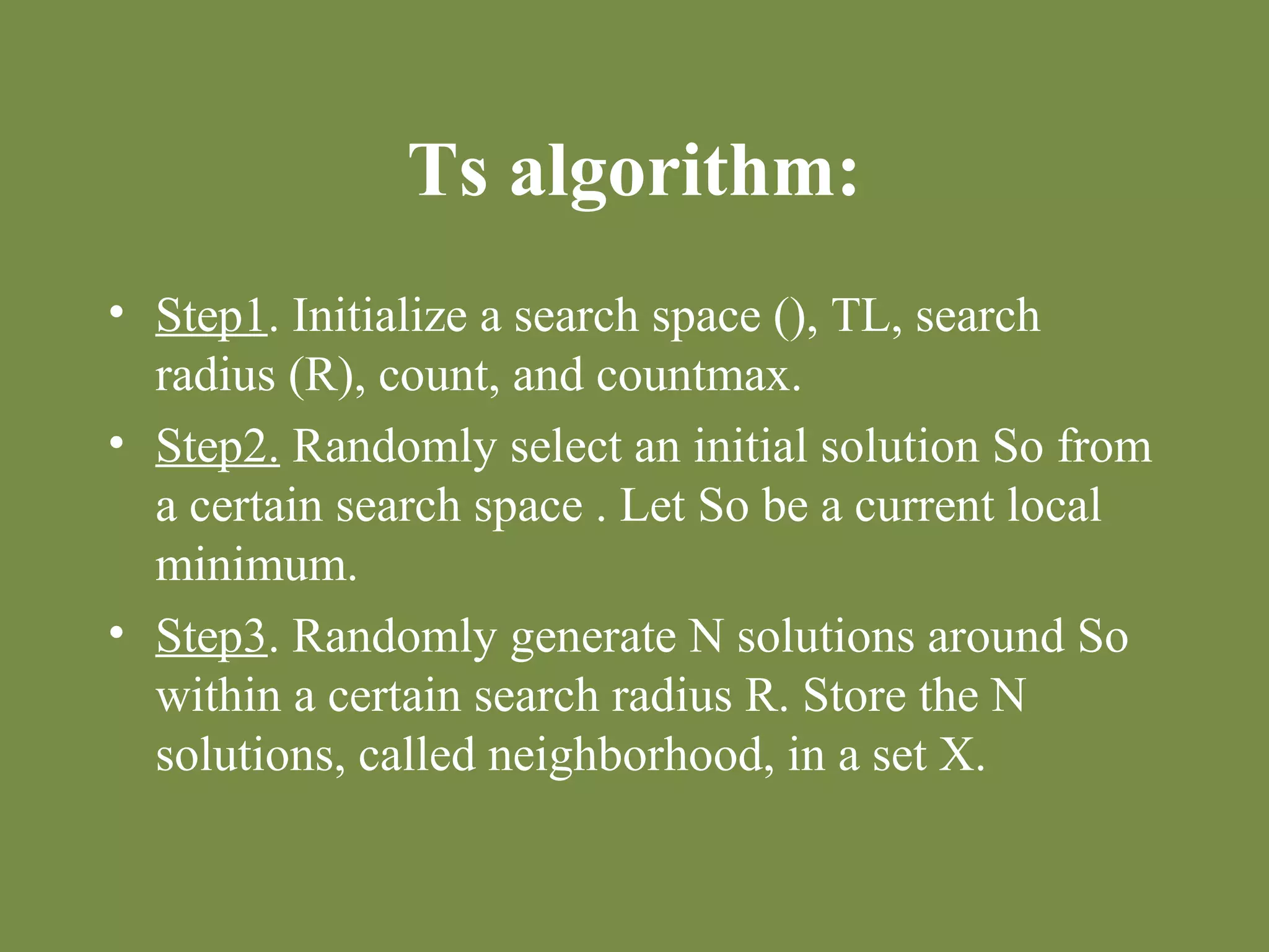 Ts algorithm: 
• Step1. Initialize a search space (), TL, search 
radius (R), count, and countmax. 
• Step2. Randomly select an initial solution So from 
a certain search space . Let So be a current local 
minimum. 
• Step3. Randomly generate N solutions around So 
within a certain search radius R. Store the N 
solutions, called neighborhood, in a set X. 
 