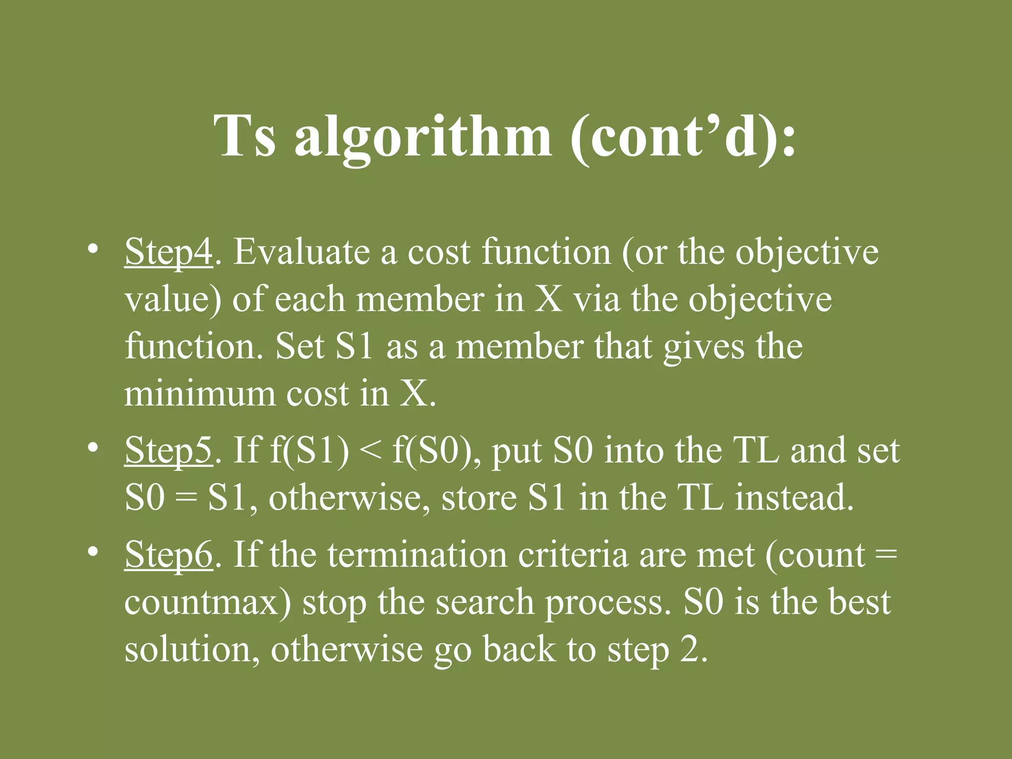 Ts algorithm (cont’d): 
• Step4. Evaluate a cost function (or the objective 
value) of each member in X via the objective 
function. Set S1 as a member that gives the 
minimum cost in X. 
• Step5. If f(S1) < f(S0), put S0 into the TL and set 
S0 = S1, otherwise, store S1 in the TL instead. 
• Step6. If the termination criteria are met (count = 
countmax) stop the search process. S0 is the best 
solution, otherwise go back to step 2. 
 