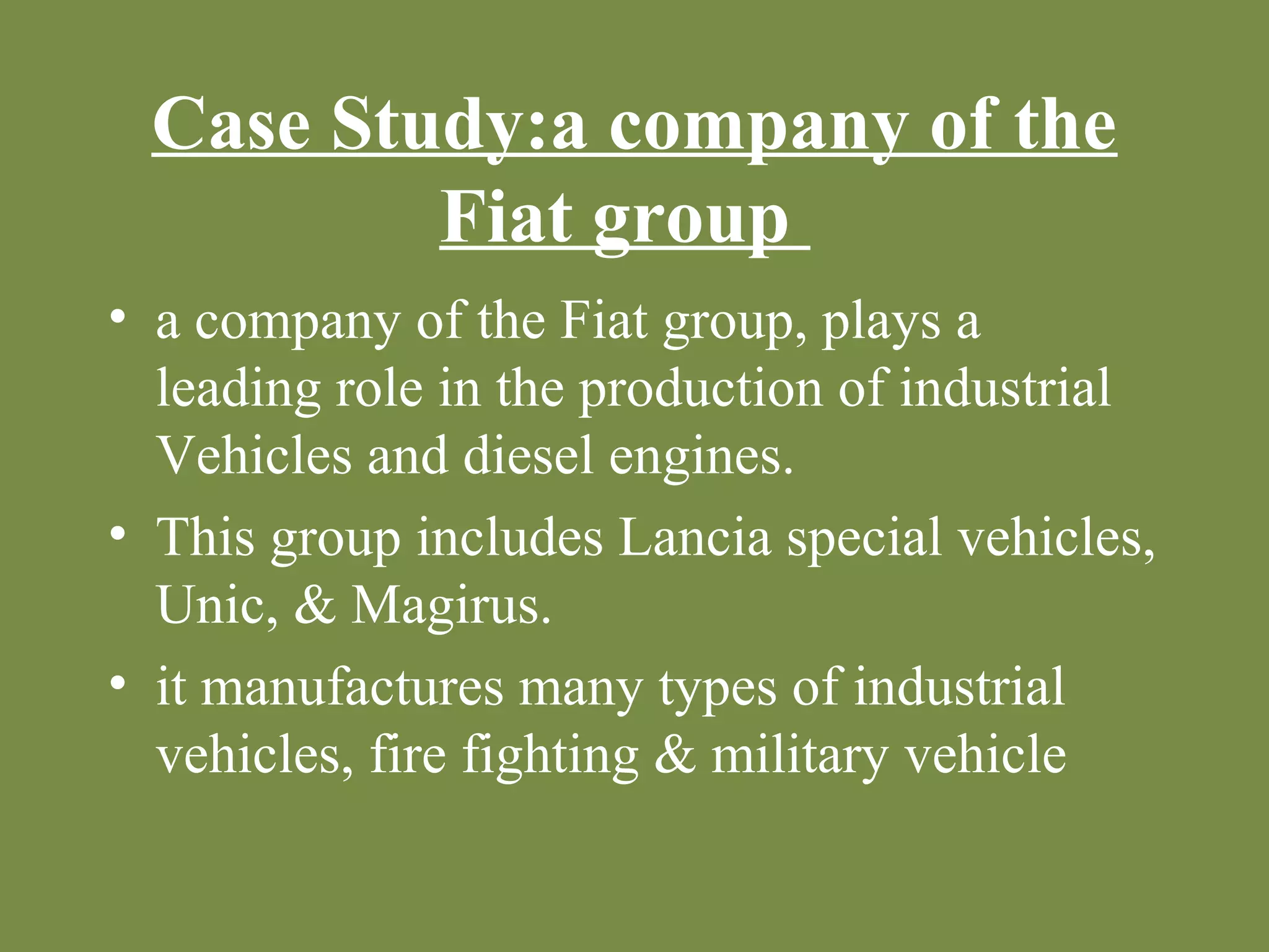 Case Study:a company of the 
Fiat group 
• a company of the Fiat group, plays a 
leading role in the production of industrial 
Vehicles and diesel engines. 
• This group includes Lancia special vehicles, 
Unic, & Magirus. 
• it manufactures many types of industrial 
vehicles, fire fighting & military vehicle 
 