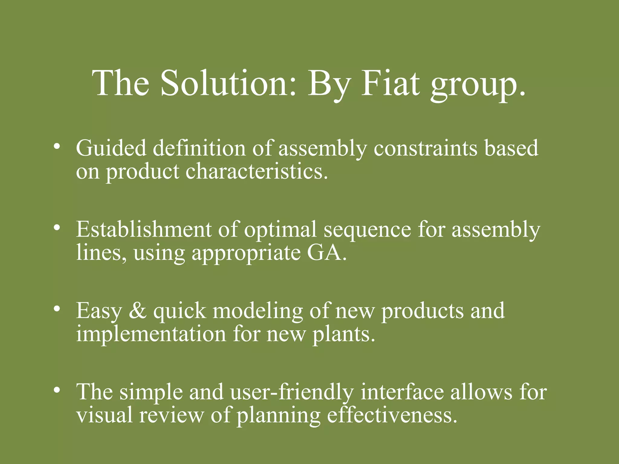 The Solution: By Fiat group. 
• Guided definition of assembly constraints based 
on product characteristics. 
• Establishment of optimal sequence for assembly 
lines, using appropriate GA. 
• Easy & quick modeling of new products and 
implementation for new plants. 
• The simple and user-friendly interface allows for 
visual review of planning effectiveness. 
 