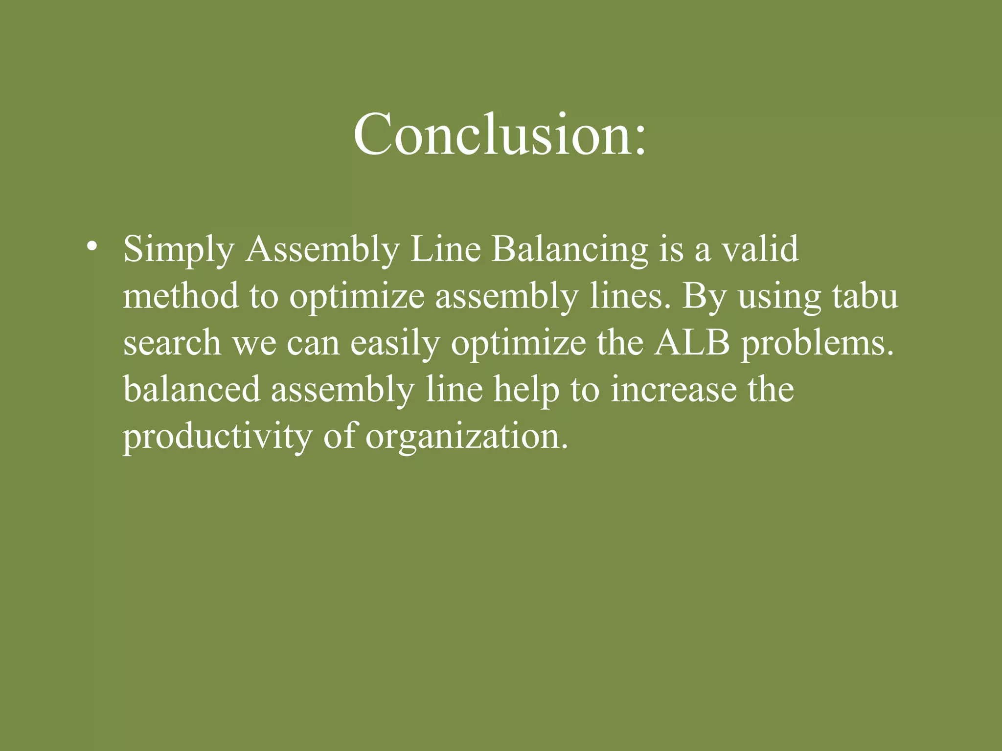 Conclusion: 
• Simply Assembly Line Balancing is a valid 
method to optimize assembly lines. By using tabu 
search we can easily optimize the ALB problems. 
balanced assembly line help to increase the 
productivity of organization. 
 