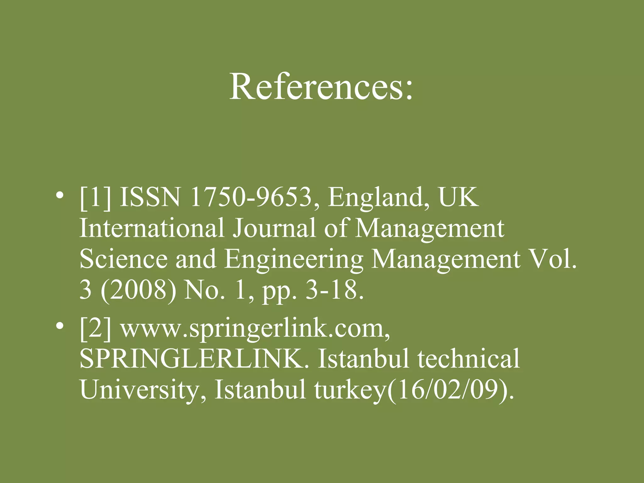 References: 
• [1] ISSN 1750-9653, England, UK 
International Journal of Management 
Science and Engineering Management Vol. 
3 (2008) No. 1, pp. 3-18. 
• [2] www.springerlink.com, 
SPRINGLERLINK. Istanbul technical 
University, Istanbul turkey(16/02/09). 
