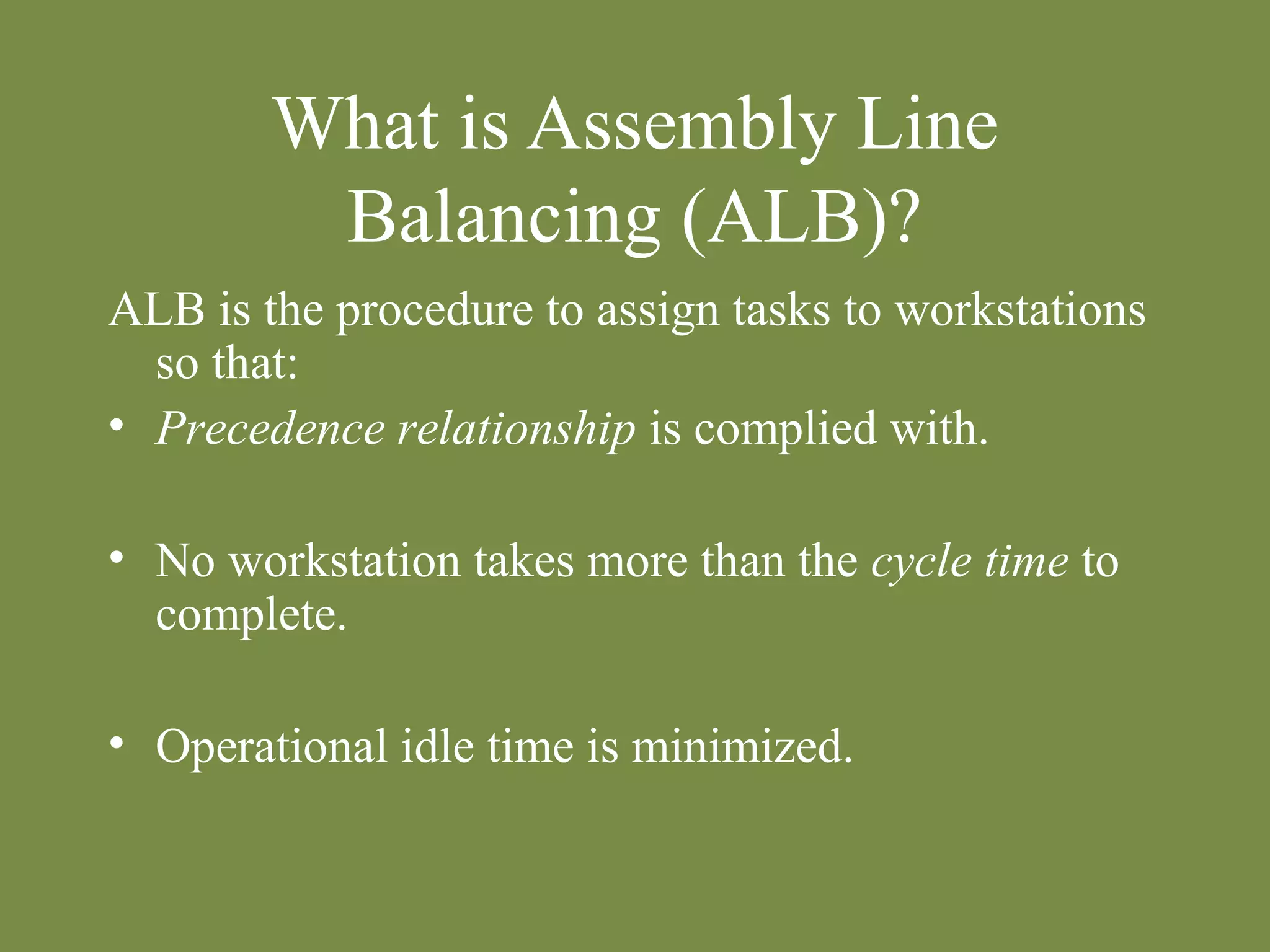 What is Assembly Line 
Balancing (ALB)? 
ALB is the procedure to assign tasks to workstations 
so that: 
• Precedence relationship is complied with. 
• No workstation takes more than the cycle time to 
complete. 
• Operational idle time is minimized. 
 