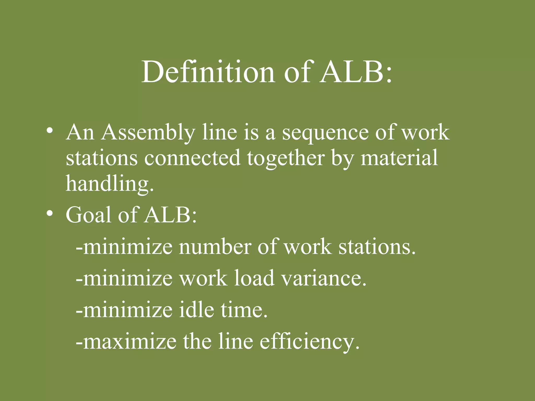 Definition of ALB: 
• An Assembly line is a sequence of work 
stations connected together by material 
handling. 
• Goal of ALB: 
-minimize number of work stations. 
-minimize work load variance. 
-minimize idle time. 
-maximize the line efficiency. 
 