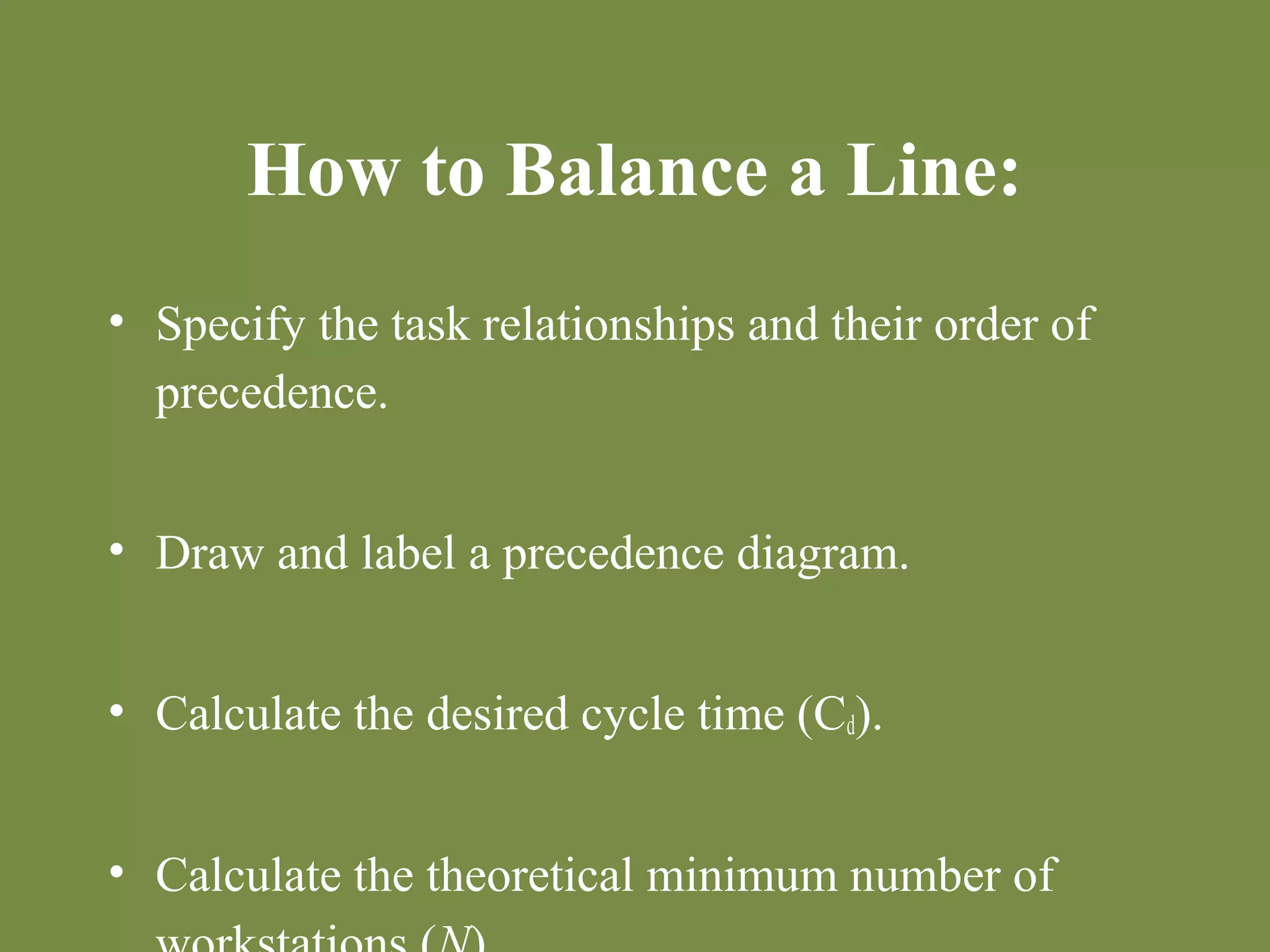 How to Balance a Line: 
• Specify the task relationships and their order of 
precedence. 
• Draw and label a precedence diagram. 
• Calculate the desired cycle time (Cd). 
• Calculate the theoretical minimum number of 
workstations (N). 
 