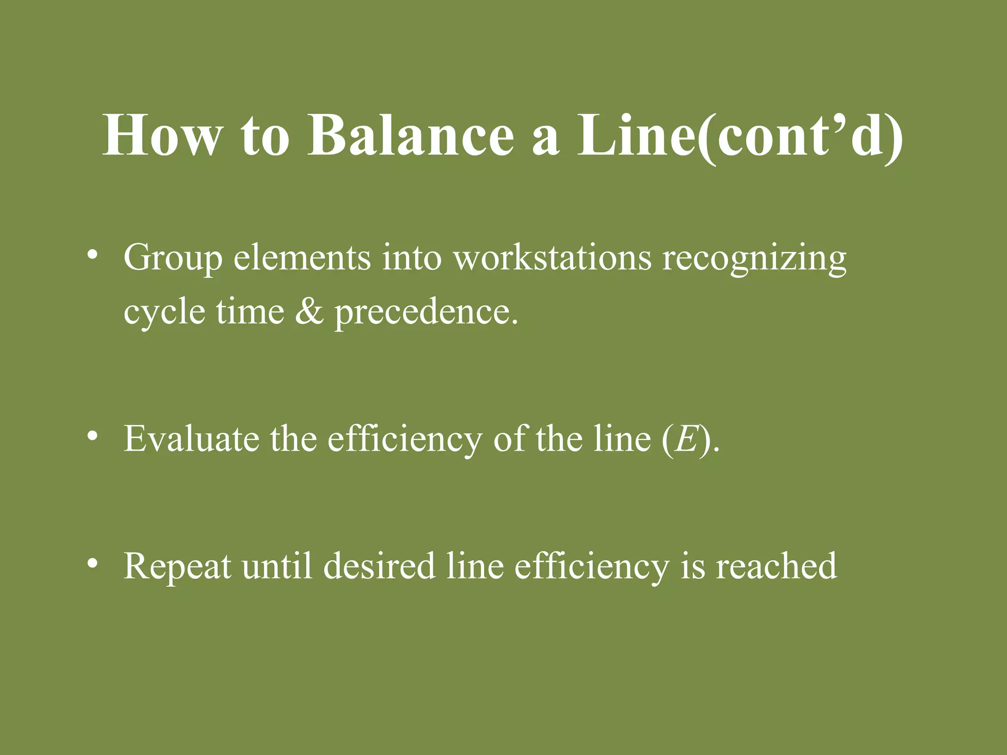 How to Balance a Line(cont’d) 
• Group elements into workstations recognizing 
cycle time & precedence. 
• Evaluate the efficiency of the line (E). 
• Repeat until desired line efficiency is reached 
 