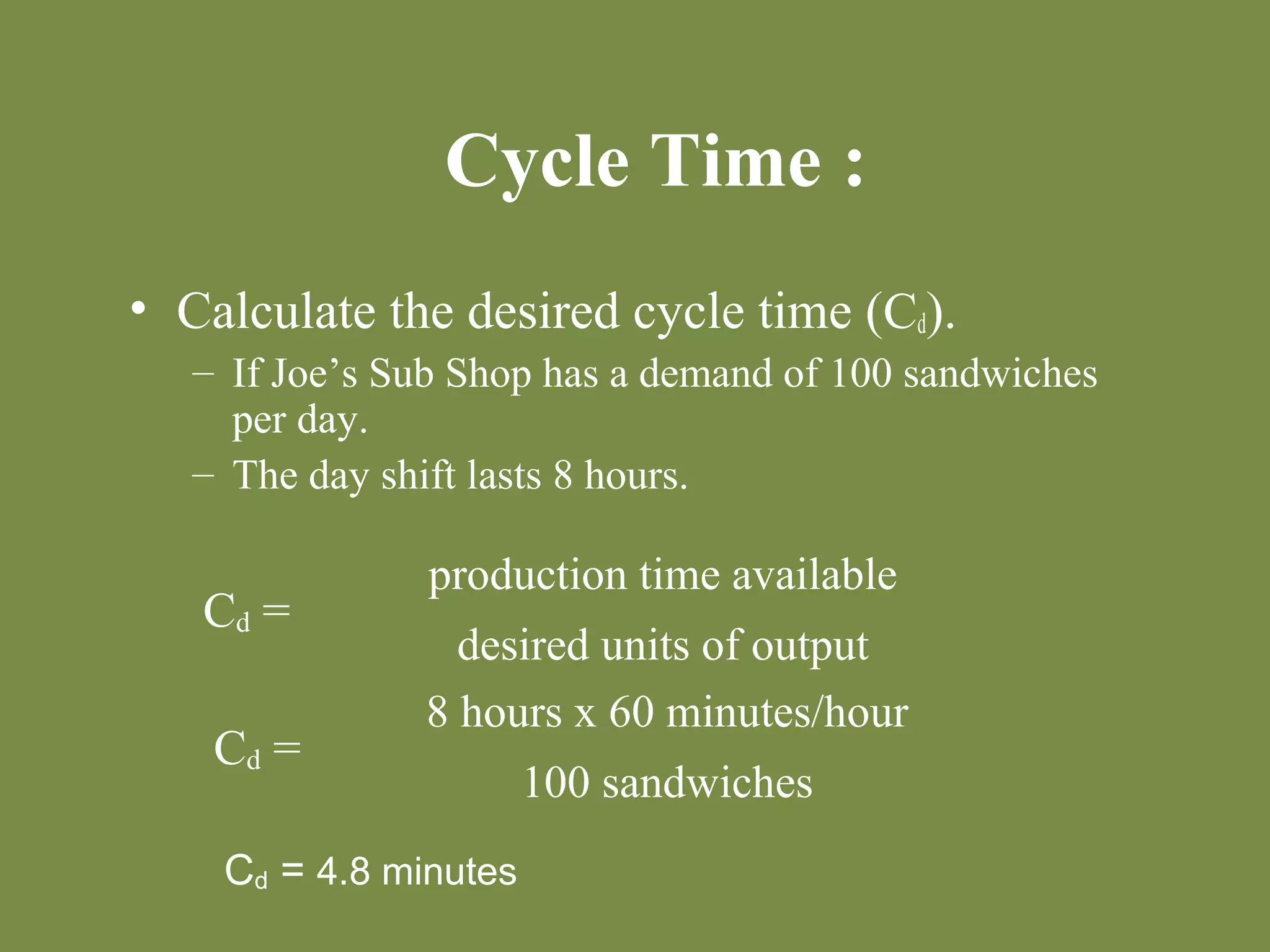 Cycle Time : 
• Calculate the desired cycle time (Cd). 
– If Joe’s Sub Shop has a demand of 100 sandwiches 
per day. 
– The day shift lasts 8 hours. 
Cd = 
production time available 
desired units of output 
Cd = 
8 hours x 60 minutes/hour 
100 sandwiches 
Cd = 4.8 minutes 
 