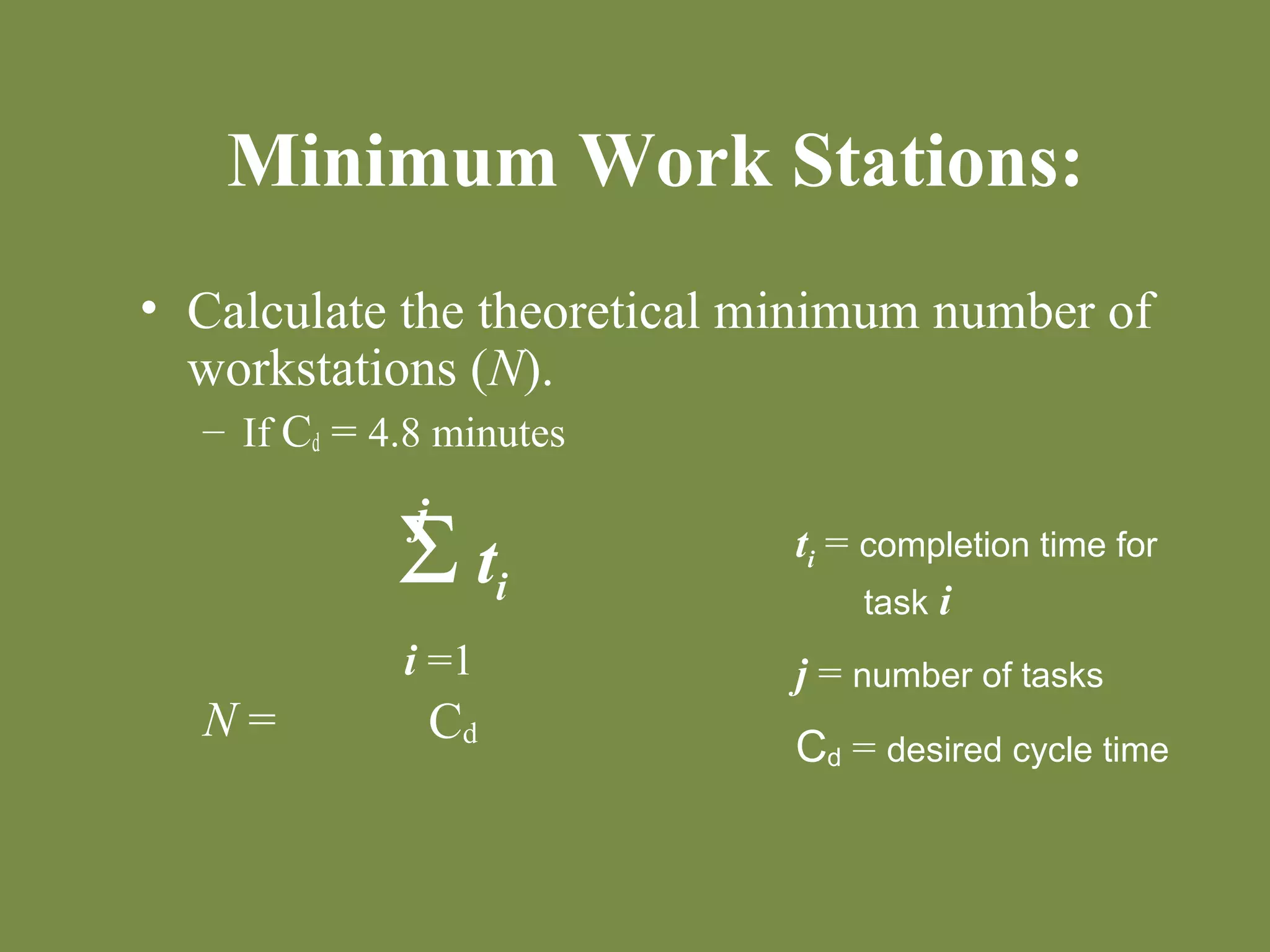 Minimum Work Stations: 
• Calculate the theoretical minimum number of 
workstations (N). 
– If Cd = 4.8 minutes 
N = 
S ti 
Cd 
j 
i =1 
ti = completion time for 
task i 
j = number of tasks 
Cd = desired cycle time 
 