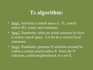 Ts algorithm: 
• Step1. Initialize a search space (), TL, search 
radius (R), count, and countmax. 
• Step2. Randomly select an initial solution So from 
a certain search space . Let So be a current local 
minimum. 
• Step3. Randomly generate N solutions around So 
within a certain search radius R. Store the N 
solutions, called neighborhood, in a set X. 
 
