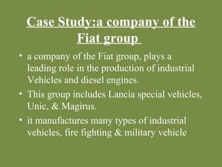 Case Study:a company of the 
Fiat group 
• a company of the Fiat group, plays a 
leading role in the production of industrial 
Vehicles and diesel engines. 
• This group includes Lancia special vehicles, 
Unic, & Magirus. 
• it manufactures many types of industrial 
vehicles, fire fighting & military vehicle 
 