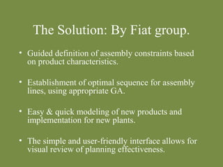 The Solution: By Fiat group. 
• Guided definition of assembly constraints based 
on product characteristics. 
• Establishment of optimal sequence for assembly 
lines, using appropriate GA. 
• Easy & quick modeling of new products and 
implementation for new plants. 
• The simple and user-friendly interface allows for 
visual review of planning effectiveness. 
 