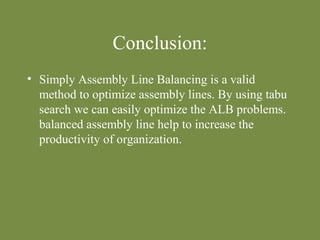 Conclusion: 
• Simply Assembly Line Balancing is a valid 
method to optimize assembly lines. By using tabu 
search we can easily optimize the ALB problems. 
balanced assembly line help to increase the 
productivity of organization. 
 
