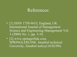 References: 
• [1] ISSN 1750-9653, England, UK 
International Journal of Management 
Science and Engineering Management Vol. 
3 (2008) No. 1, pp. 3-18. 
• [2] www.springerlink.com, 
SPRINGLERLINK. Istanbul technical 
University, Istanbul turkey(16/02/09). 
