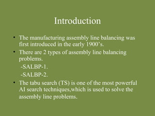 Introduction 
• The manufacturing assembly line balancing was 
first introduced in the early 1900’s. 
• There are 2 types of assembly line balancing 
problems. 
-SALBP-1. 
-SALBP-2. 
• The tabu search (TS) is one of the most powerful 
AI search techniques,which is used to solve the 
assembly line problems. 
 