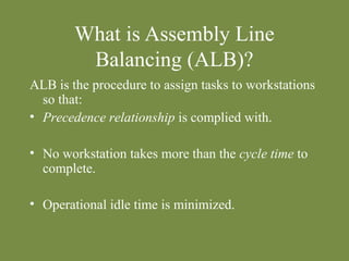 What is Assembly Line 
Balancing (ALB)? 
ALB is the procedure to assign tasks to workstations 
so that: 
• Precedence relationship is complied with. 
• No workstation takes more than the cycle time to 
complete. 
• Operational idle time is minimized. 
 