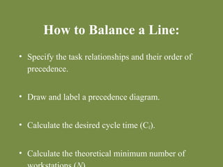 How to Balance a Line: 
• Specify the task relationships and their order of 
precedence. 
• Draw and label a precedence diagram. 
• Calculate the desired cycle time (Cd). 
• Calculate the theoretical minimum number of 
workstations (N). 
 
