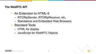 11
The WebRTC API
> An Extension to HTML-5
– RTCRtpSender, RTCRtpReceiver, etc.
– Standalone and Embedded Web Browsers
> Standard Tools
– HTML for display
– JavaScript for WebRTC Objects
 