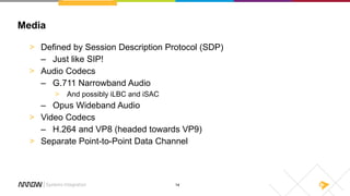 14
Media
> Defined by Session Description Protocol (SDP)
– Just like SIP!
> Audio Codecs
– G.711 Narrowband Audio
> And possibly iLBC and iSAC
– Opus Wideband Audio
> Video Codecs
– H.264 and VP8 (headed towards VP9)
> Separate Point-to-Point Data Channel
 