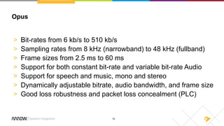 15
Opus
> Bit-rates from 6 kb/s to 510 kb/s
> Sampling rates from 8 kHz (narrowband) to 48 kHz (fullband)
> Frame sizes from 2.5 ms to 60 ms
> Support for both constant bit-rate and variable bit-rate Audio
> Support for speech and music, mono and stereo
> Dynamically adjustable bitrate, audio bandwidth, and frame size
> Good loss robustness and packet loss concealment (PLC)
 
