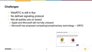 21
Challenges
> WebRTC is still in flux
> No defined signaling protocol
> Not all parties are on board
– Apple and Microsoft still not fully onboard
– Microsoft has proposed competing/complimentary technology -- ORTC
 