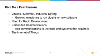 5
Give Me a Few Reasons
> Viruses / Malware / Industrial Spying
– Growing reluctance to run plugins or new software
> Need for Rapid Development
> Embedded Communications
– Add communications to the tools and systems that require it
> The Internet of Things
 