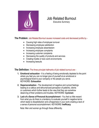 Job Related Burnout
Executive Summary
The Problem: Job Related Burnout causes increased costs and decreased profits by -
• Causing high rates of employee turnover
• Decreasing employee satisfaction
• Increasing employee absenteeism
• Increasing employee complaints
• Increasing customer complaints
• Decreasing the quality of products and services
• Creating hostile or toxic work environments
• Increasing lawsuits
The Definition: The three principle hallmarks of job related burnout are -
1. Emotional exhaustion - It is a feeling of being emotionally depleted to the point
where you feel you can no longer give of yourself at an emotional or
psychological level to your company or the people you serve.
KEYWORD: Exhaustion
2. Depersonalization - The development of negative and cynical feelings
leading to a callous and dehumanized perception of patients, clients
or customers which further leads to the view that they are somehow
deserving of their problems and troubles. KEYWORD: Cynicism
3. Lack of a Sense of Personal Accomplishment - You feel so little reward
from what you do there is a tendency to evaluate yourself in negative terms
which leads to dissatisfaction and unhappiness in your work creating a lack of
a sense of personal accomplishment. KEYWORD: Inefficacy
Note: Men and women go through these differently.
 