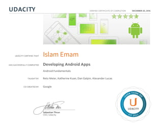 UDACITY CERTIFIES THAT
HAS SUCCESSFULLY COMPLETED
VERIFIED CERTIFICATE OF COMPLETION
L
EARN THINK D
O
EST 2011
Sebastian Thrun
CEO, Udacity
DECEMBER 20, 2016
Islam Emam
Developing Android Apps
Android Fundamentals
TAUGHT BY Reto Meier, Katherine Kuan, Dan Galpin, Alexander Lucas
CO-CREATED BY Google
 