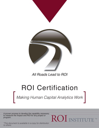 ROI Certification
Making Human Capital Analytics Work
[ ]
A proven process to develop the capability necessary
to measure the Impact and ROI for any project or
program.
*This document is available in e-copy for distribution
to others.
All Roads Lead to ROI
 