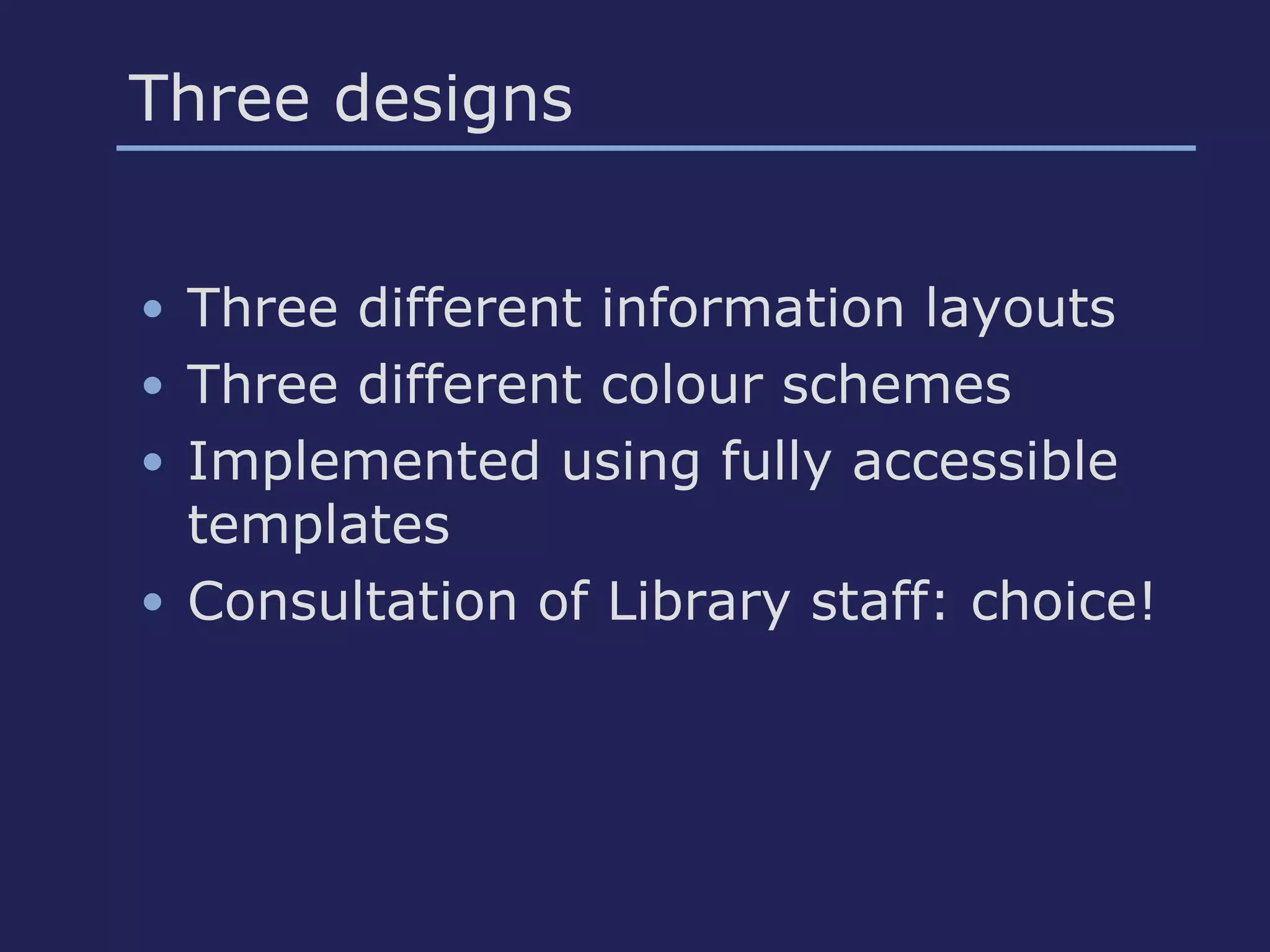 Three designs
• Three different information layouts
• Three different colour schemes
• Implemented using fully accessible
templates
• Consultation of Library staff: choice!
 