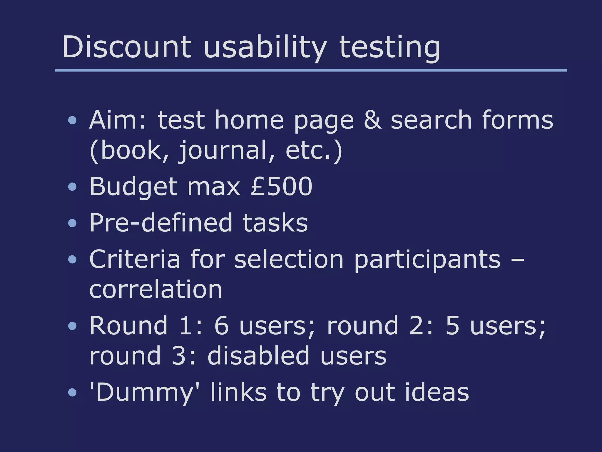 Discount usability testing
• Aim: test home page & search forms
(book, journal, etc.)
• Budget max £500
• Pre-defined tasks
• Criteria for selection participants –
correlation
• Round 1: 6 users; round 2: 5 users;
round 3: disabled users
• 'Dummy' links to try out ideas
 