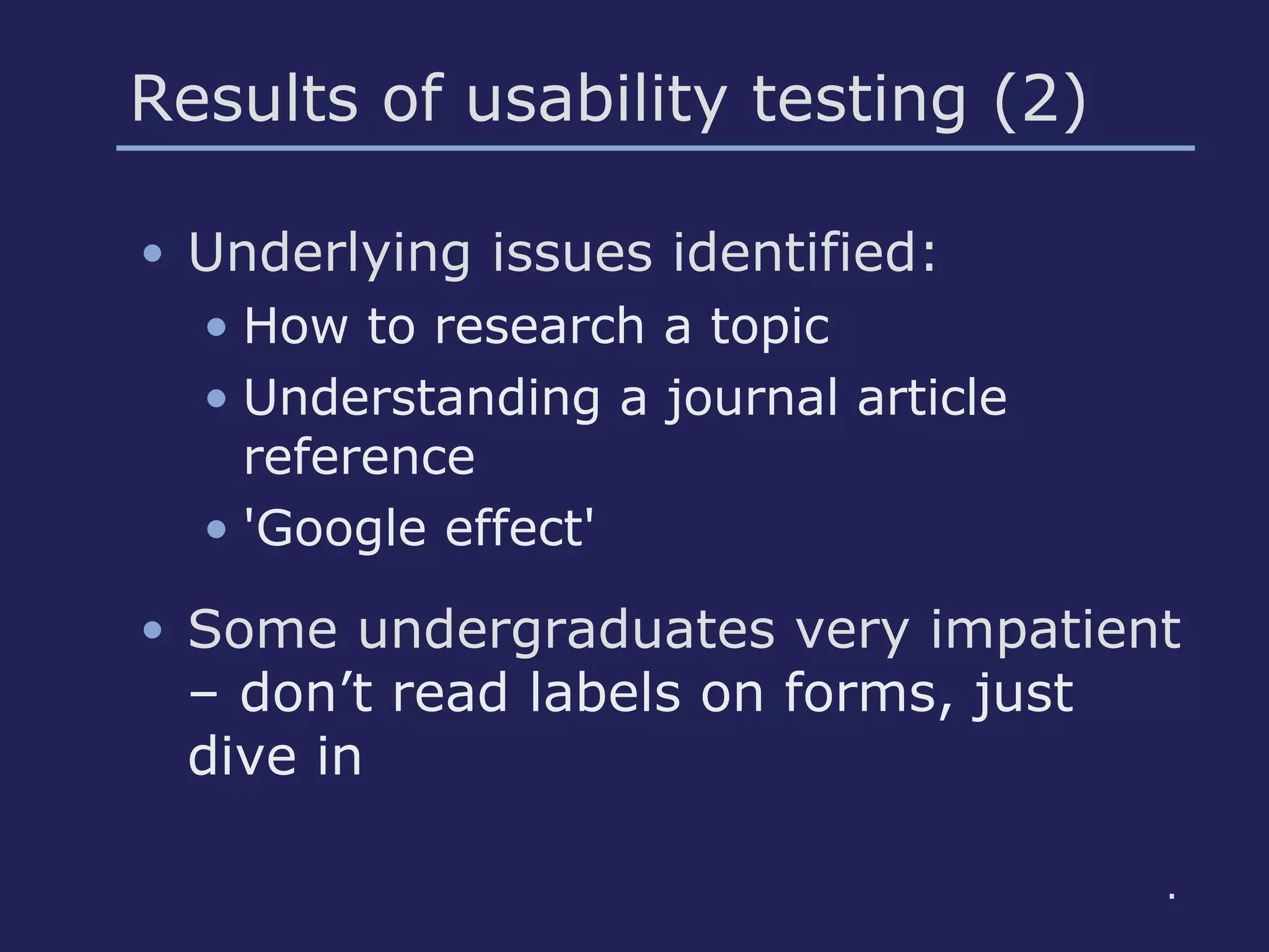 Results of usability testing (2)
• Underlying issues identified:
• How to research a topic
• Understanding a journal article
reference
• 'Google effect'
• Some undergraduates very impatient
– don’t read labels on forms, just
dive in
.
 