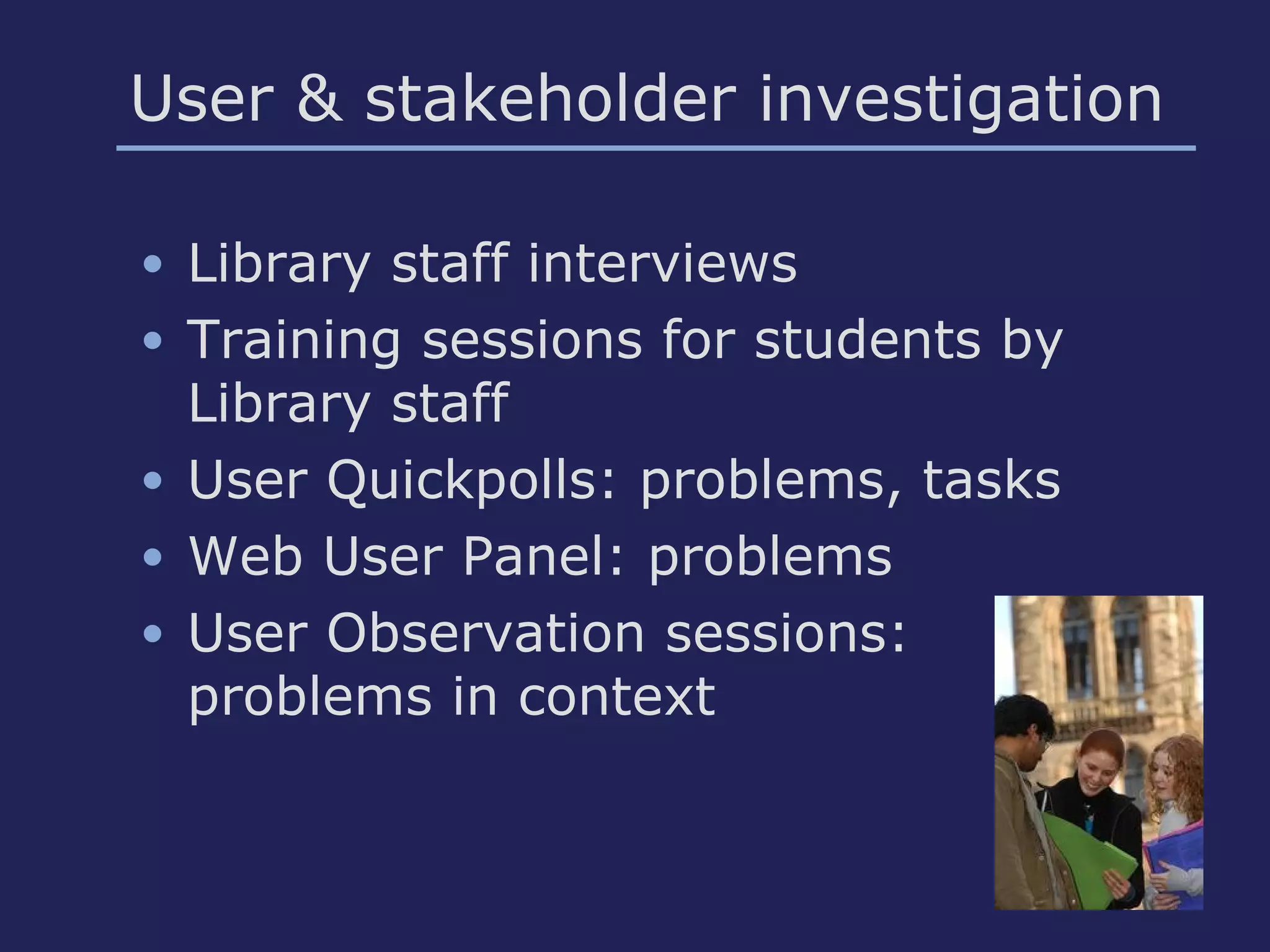 User & stakeholder investigation
• Library staff interviews
• Training sessions for students by
Library staff
• User Quickpolls: problems, tasks
• Web User Panel: problems
• User Observation sessions:
problems in context
 