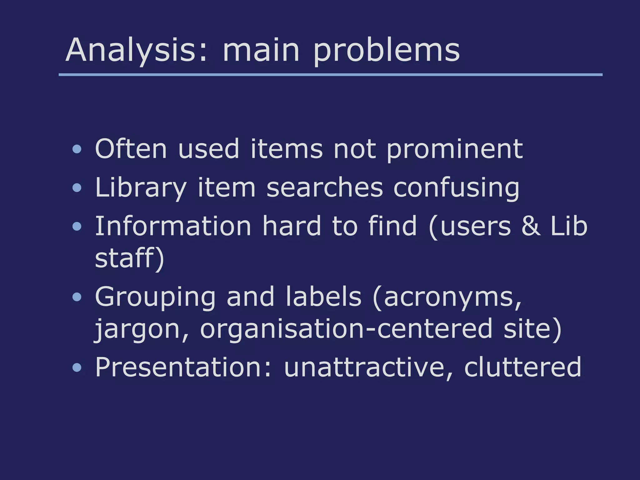 Analysis: main problems
• Often used items not prominent
• Library item searches confusing
• Information hard to find (users & Lib
staff)
• Grouping and labels (acronyms,
jargon, organisation-centered site)
• Presentation: unattractive, cluttered
 