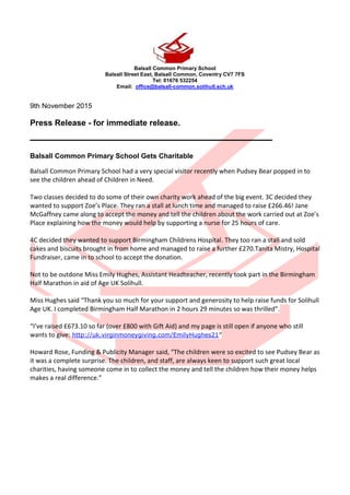 Balsall Common Primary School
Balsall Street East, Balsall Common, Coventry CV7 7FS
Tel: 01676 532254
Email: office@balsall-common.solihull.sch.uk
9th November 2015
Press Release - for immediate release.
_____________________________________
Balsall Common Primary School Gets Charitable
Balsall Common Primary School had a very special visitor recently when Pudsey Bear popped in to
see the children ahead of Children in Need.
Two classes decided to do some of their own charity work ahead of the big event. 3C decided they
wanted to support Zoe’s Place. They ran a stall at lunch time and managed to raise £266.46! Jane
McGaffney came along to accept the money and tell the children about the work carried out at Zoe’s
Place explaining how the money would help by supporting a nurse for 25 hours of care.
4C decided they wanted to support Birmingham Childrens Hospital. They too ran a stall and sold
cakes and biscuits brought in from home and managed to raise a further £270.Tanita Mistry, Hospital
Fundraiser, came in to school to accept the donation.
Not to be outdone Miss Emily Hughes, Assistant Headteacher, recently took part in the Birmingham
Half Marathon in aid of Age UK Solihull.
Miss Hughes said “Thank you so much for your support and generosity to help raise funds for Solihull
Age UK. I completed Birmingham Half Marathon in 2 hours 29 minutes so was thrilled”.
“I’ve raised £673.10 so far (over £800 with Gift Aid) and my page is still open if anyone who still
wants to give: http://uk.virginmoneygiving.com/EmilyHughes21”
Howard Rose, Funding & Publicity Manager said, “The children were so excited to see Pudsey Bear as
it was a complete surprise. The children, and staff, are always keen to support such great local
charities, having someone come in to collect the money and tell the children how their money helps
makes a real difference.”
 