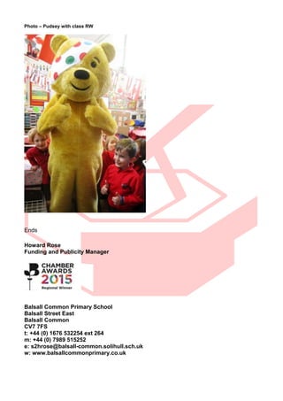 Photo – Pudsey with class RW
Ends
Howard Rose
Funding and Publicity Manager
Balsall Common Primary School
Balsall Street East
Balsall Common
CV7 7FS
t: +44 (0) 1676 532254 ext 264
m: +44 (0) 7989 515252
e: s2hrose@balsall-common.solihull.sch.uk
w: www.balsallcommonprimary.co.uk
 