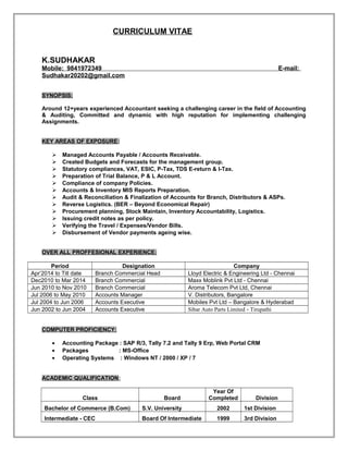 CURRICULUM VITAE
K.SUDHAKAR
Mobile: 9841972349 E-mail:
Sudhakar20202@gmail.com
SYNOPSIS:
Around 12+years experienced Accountant seeking a challenging career in the field of Accounting
& Auditing, Committed and dynamic with high reputation for implementing challenging
Assignments.
KEY AREAS OF EXPOSURE:
 Managed Accounts Payable / Accounts Receivable.
 Created Budgets and Forecasts for the management group.
 Statutory compliances, VAT, ESIC, P-Tax, TDS E-return & I-Tax.
 Preparation of Trial Balance, P & L Account.
 Compliance of company Policies.
 Accounts & Inventory MIS Reports Preparation.
 Audit & Reconciliation & Finalization of Accounts for Branch, Distributors & ASPs.
 Reverse Logistics. (BER – Beyond Economical Repair)
 Procurement planning, Stock Maintain, Inventory Accountability, Logistics.
 Issuing credit notes as per policy.
 Verifying the Travel / Expenses/Vendor Bills.
 Disbursement of Vendor payments ageing wise.
OVER ALL PROFFESIONAL EXPERIENCE:
Period Designation Company
Apr’2014 to Till date Branch Commercial Head Lloyd Electric & Engineering Ltd - Chennai
Dec2010 to Mar 2014 Branch Commercial Maxx Moblink Pvt Ltd - Chennai
Jun 2010 to Nov 2010 Branch Commercial Aroma Telecom Pvt Ltd, Chennai
Jul 2006 to May 2010 Accounts Manager V. Distributors, Bangalore
Jul 2004 to Jun 2006 Accounts Executive Mobiles Pvt Ltd – Bangalore & Hyderabad
Jun 2002 to Jun 2004 Accounts Executive Sibar Auto Parts Limited - Tirupathi
COMPUTER PROFICIENCY:
• Accounting Package : SAP R/3, Tally 7.2 and Tally 9 Erp, Web Portal CRM
• Packages : MS-Office
• Operating Systems : Windows NT / 2000 / XP / 7
ACADEMIC QUALIFICATION:
Class Board
Year Of
Completed Division
Bachelor of Commerce (B.Com) S.V. University 2002 1st Division
Intermediate - CEC Board Of Intermediate 1999 3rd Division
 
