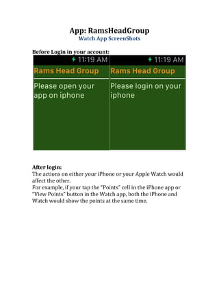 App: RamsHeadGroup
Watch App ScreenShots
Before Login in your account:
After login:
The actions on either your iPhone or your Apple Watch would
affect the other.
For example, if your tap the “Points” cell in the iPhone app or
“View Points” button in the Watch app, both the iPhone and
Watch would show the points at the same time.
 