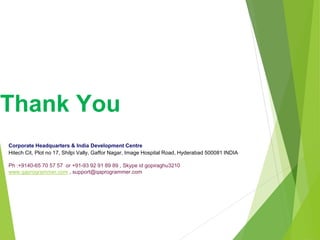 Thank You
Corporate Headquarters & India Development Centre
Hitech Cit, Plot no 17, Shilpi Vally, Gaffor Nagar, Image Hospital Road, Hyderabad 500081 INDIA
Ph :+9140-65 70 57 57 or +91-93 92 91 89 89 , Skype id gopiraghu3210
www.qaprogrammer.com , support@qaprogrammer.com
 
