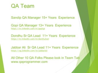 QA Team
Sandip QA Manager 15+ Years Experience
Gopi QA Manager 13+ Years Experience
https://in.linkedin.com/in/gopiqa
Dondhu Sr QA Lead 11+ Years Experience
https://in.linkedin.com/in/donthuhari
Jabbar Ali Sr QA Lead 11+ Years Experience
https://sg.linkedin.com/in/jabbarali
All Other 10 QA Folks Please look in Team Tab
www.qaprogrammer.com
 