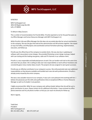  
 
 
MP3 TechSupport LLC 
 
 
 
 
9/30/2013 
MP3 TechSupport LLC 
3051 W Maple Loop Ste 201 
Lehi, UT 84043 
To Whom It May Concern: 
This is a letter of recommendation for Priscilla Miller. Priscilla reported to me for the past five years as 
my Office Manager and Human Resources Manager with MP3 TechSupport LLC. 
 
While Priscilla's title was Office Manager the title does not accurately describe her actual contributions 
to the company. She was the glue that held all the administrative and HR activities together. She stayed 
on top of all office, and HR projects and coordinated contract formation planning, implementation, 
execution, and follow‐up. 
 
Priscilla was the official face of the company to outside clients. She was also key in updating our 
software with new product screen designs. She provided Photoshop screen design mockups, helped 
with user testing and the loading new games, radio and TV channels in our software client. 
 
Priscilla is a very responsible and dedicated person at work. She can handle multi task at the same time 
and never lets you down. She is willing to take over new responsibilities at work without hesitation and 
consistently gives many creative ideas at work. The projects she was assigned to were great successes. 
 
Priscilla was an effective contributor to our company’s success. She enthusiastically took over additional 
responsibilities as they became available and handled each new role with professionalism. Priscilla is 
already sorely missed by the entire company. 
 
She was a very valuable resource to our company. It was such a very pleasant time working with her. I 
believe she possesses just the skills and qualifications that an exceptional Office or Human Resource 
Manager as well as of a leader in any position. 
 
I highly recommend Ms. Miller for your company and, without doubt, believe that she will be such a 
great contribution to yours. Please contact me for additional information. I have enclosed my office 
phone extension and my cell phone number so that you can reach me directly for follow‐up. 
 
Warm regards, 
 
 
 
Todd Clark 
President 
MP3 TechSupport LLC 
801‐331‐6941 office  801‐573‐2197 cell 
 
 