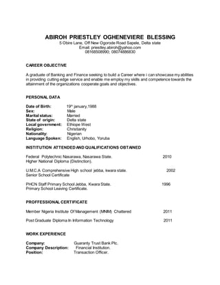 ABIROH PRIESTLEY OGHENEVIERE BLESSING
5 Obire Lane, Off New Ogorode Road Sapele, Delta state
Email: priestley.abiroh@yahoo.com
08168508990; 08074886830
CAREER OBJECTIVE
A graduate of Banking and Finance seeking to build a Career where i can showcase my abilities
in providing cutting edge service and enable me employ my skills and competence towards the
attainment of the organizations cooperate goals and objectives.
PERSONAL DATA
Date of Birth: 19th
january,1988
Sex: Male
Marital status: Married
State of origin: Delta state
Local government: Ethiope West
Religion: Christianity
Nationality: Nigerian
Language Spoken: English, Urhobo, Yoruba
INSTITUTION ATTENDEDAND QUALIFICATIONS OBTAINED
Federal Polytechnic Nasarawa, Nasarawa State. 2010
Higher National Diploma (Distinction).
U.M.C.A Comprehensive High school jebba, kwara state. 2002
Senior School Certificate
PHCN Staff Primary School Jebba, Kwara State. 1996
Primary School Leaving Certificate.
PROFFESSIONAL CERTIFICATE
Member Nigeria Institute Of Management (MNIM) Chattered 2011
Post Graduate Diploma In Information Technology 2011
WORK EXPERIENCE
Company: Guaranty Trust Bank Plc.
Company Description: Financial Institution.
Position: Transaction Officer.
 