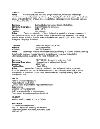 Duration: 2013 till date.
Roles: Receives and pays local and foreign currencies, initiate local and foreign
transfers, reviewing and processing of time deposit & pledged fund with the bank approved rate,
issuing and settle bankers cheque, processing of other special payments like united state visa
application, utility bills etc.
Company: Enghuat Industries Limited Sapele, Delta State.
Company Description: Export Processing Company.
Duration: 2012 - 2013.
Position Store keeper
Roles: Taking stock inventory of items in the store regularly & advising management
through the purchasing officer, ensuring that all goods received are adequately checked for
quantity, weight and other material aspects of specification, preparing stock reports monthly for
use by the company's accountant.
Company: Kano State Polytechnic, Kano.
Position: Assistant Lecturer.
Duration: 2011-2012 (NYSC)
Roles: Lecturing of National Diploma students; supervising of students projects; assisting
departmental examiner in preparation and computation of result; carrying out other
administrative duties assigned by the Head of Department.
Company: NEPASCOOP Corporative and Credit Thrift.
Company Description: Corporative and Multipurpose Society.
Duration: 2006-2008.
Position Held: Credit Officer.
Roles: Assessing of members viability for loan and preparing the repayment
Schedule, preparing bank reconciliation statement to reconcile company's book, advising
management of investment opportunities for members and preparing monthly report for
management use.
SKILLS
Ability to work under pressure
Passionate and result driven
Quick to learn, organized and respect confidentiality
Detail oriented
Excellent communication skill
Ability to work with little or no supervision
Team player, dependable and self disciplined.
HOBBIES
reading, meeting people, soccer and chess
REFEREES:
Dr. Ekunmakama Ogbuagbu
Head Of Department, Banking And Finance
Federal Polytechnic Nasarawa, Nasarawa State
08055225858
 