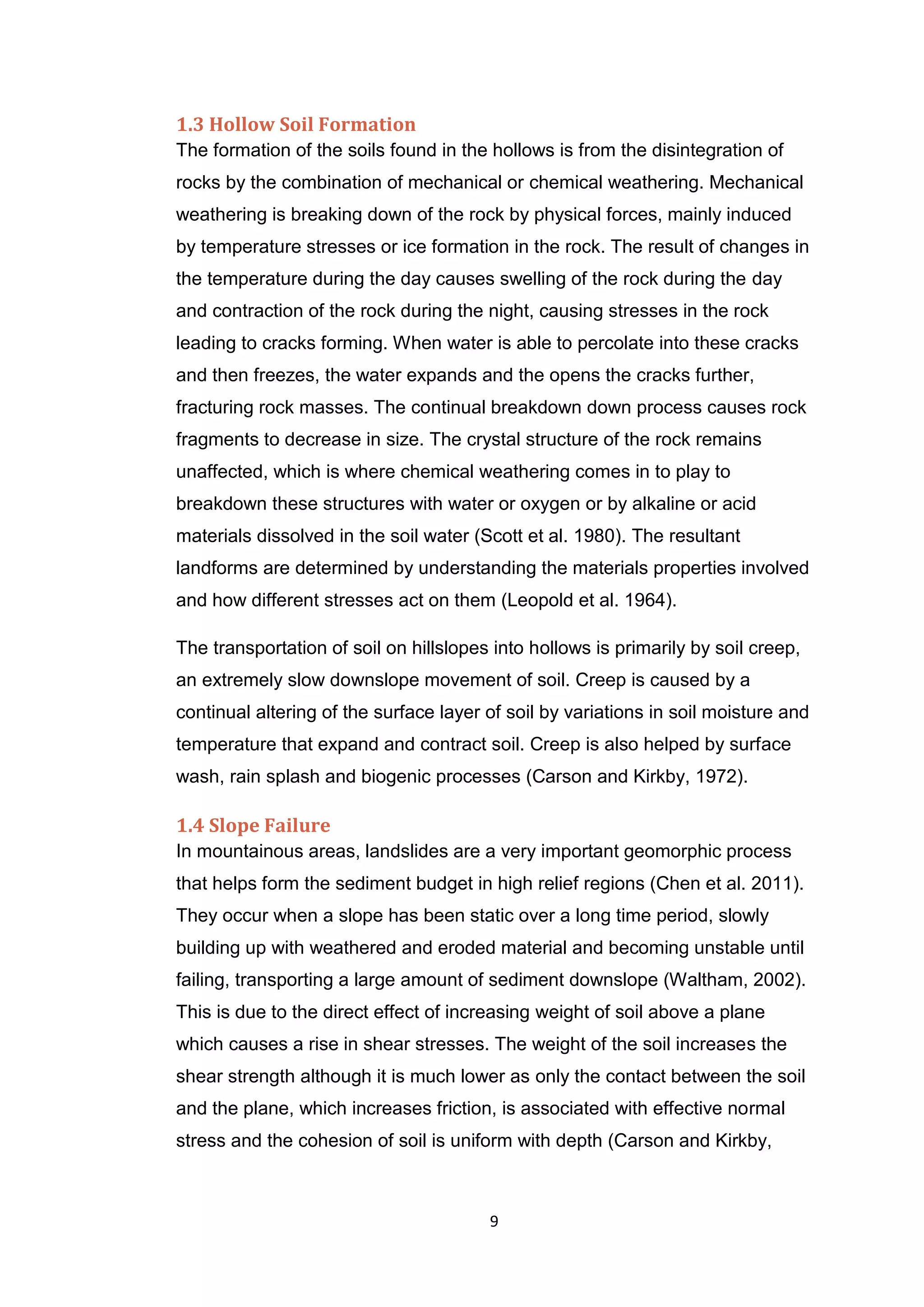 9
1.3 Hollow Soil Formation
The formation of the soils found in the hollows is from the disintegration of
rocks by the combination of mechanical or chemical weathering. Mechanical
weathering is breaking down of the rock by physical forces, mainly induced
by temperature stresses or ice formation in the rock. The result of changes in
the temperature during the day causes swelling of the rock during the day
and contraction of the rock during the night, causing stresses in the rock
leading to cracks forming. When water is able to percolate into these cracks
and then freezes, the water expands and the opens the cracks further,
fracturing rock masses. The continual breakdown down process causes rock
fragments to decrease in size. The crystal structure of the rock remains
unaffected, which is where chemical weathering comes in to play to
breakdown these structures with water or oxygen or by alkaline or acid
materials dissolved in the soil water (Scott et al. 1980). The resultant
landforms are determined by understanding the materials properties involved
and how different stresses act on them (Leopold et al. 1964).
The transportation of soil on hillslopes into hollows is primarily by soil creep,
an extremely slow downslope movement of soil. Creep is caused by a
continual altering of the surface layer of soil by variations in soil moisture and
temperature that expand and contract soil. Creep is also helped by surface
wash, rain splash and biogenic processes (Carson and Kirkby, 1972).
1.4 Slope Failure
In mountainous areas, landslides are a very important geomorphic process
that helps form the sediment budget in high relief regions (Chen et al. 2011).
They occur when a slope has been static over a long time period, slowly
building up with weathered and eroded material and becoming unstable until
failing, transporting a large amount of sediment downslope (Waltham, 2002).
This is due to the direct effect of increasing weight of soil above a plane
which causes a rise in shear stresses. The weight of the soil increases the
shear strength although it is much lower as only the contact between the soil
and the plane, which increases friction, is associated with effective normal
stress and the cohesion of soil is uniform with depth (Carson and Kirkby,
 