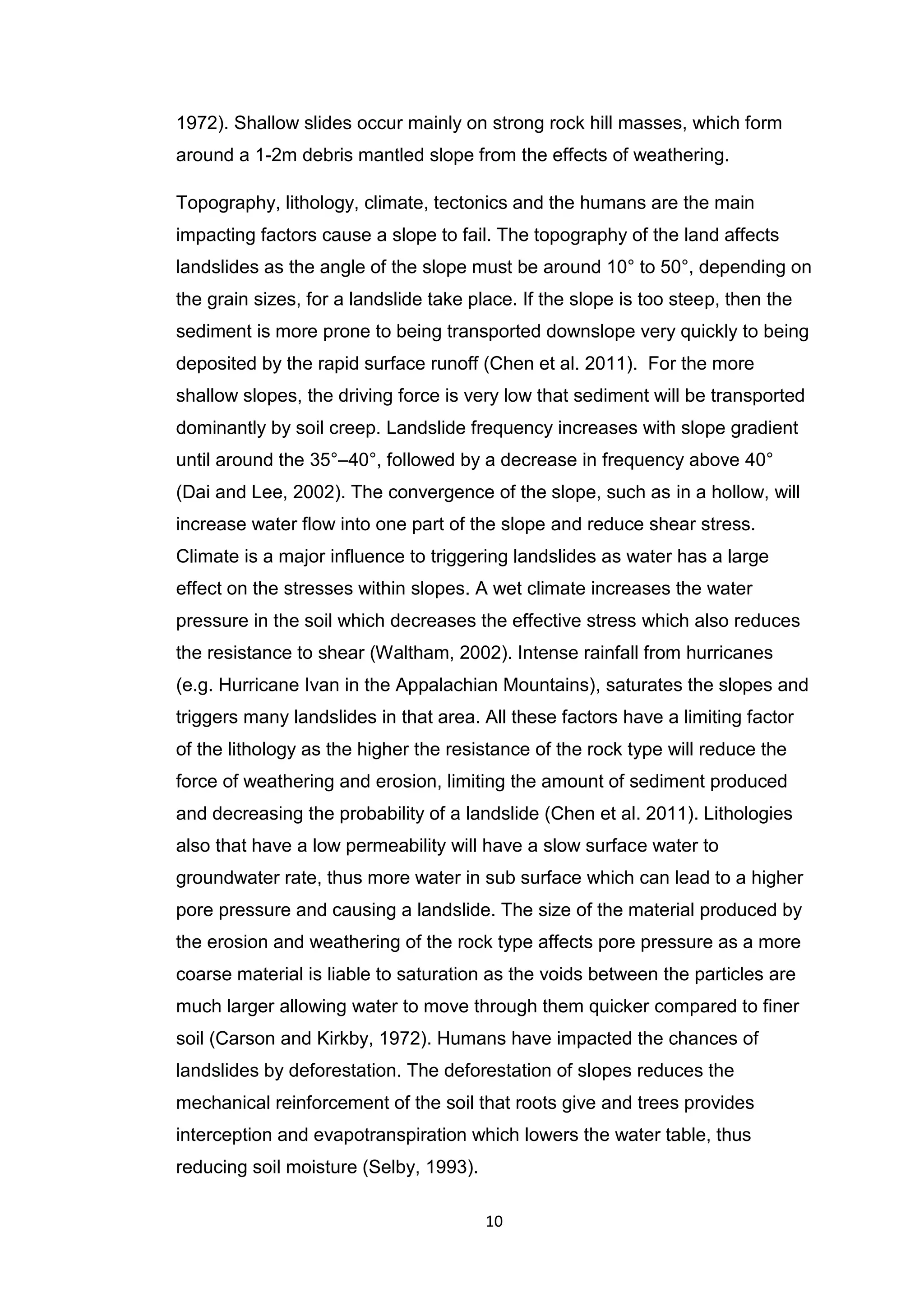 10
1972). Shallow slides occur mainly on strong rock hill masses, which form
around a 1-2m debris mantled slope from the effects of weathering.
Topography, lithology, climate, tectonics and the humans are the main
impacting factors cause a slope to fail. The topography of the land affects
landslides as the angle of the slope must be around 10° to 50°, depending on
the grain sizes, for a landslide take place. If the slope is too steep, then the
sediment is more prone to being transported downslope very quickly to being
deposited by the rapid surface runoff (Chen et al. 2011). For the more
shallow slopes, the driving force is very low that sediment will be transported
dominantly by soil creep. Landslide frequency increases with slope gradient
until around the 35°–40°, followed by a decrease in frequency above 40°
(Dai and Lee, 2002). The convergence of the slope, such as in a hollow, will
increase water flow into one part of the slope and reduce shear stress.
Climate is a major influence to triggering landslides as water has a large
effect on the stresses within slopes. A wet climate increases the water
pressure in the soil which decreases the effective stress which also reduces
the resistance to shear (Waltham, 2002). Intense rainfall from hurricanes
(e.g. Hurricane Ivan in the Appalachian Mountains), saturates the slopes and
triggers many landslides in that area. All these factors have a limiting factor
of the lithology as the higher the resistance of the rock type will reduce the
force of weathering and erosion, limiting the amount of sediment produced
and decreasing the probability of a landslide (Chen et al. 2011). Lithologies
also that have a low permeability will have a slow surface water to
groundwater rate, thus more water in sub surface which can lead to a higher
pore pressure and causing a landslide. The size of the material produced by
the erosion and weathering of the rock type affects pore pressure as a more
coarse material is liable to saturation as the voids between the particles are
much larger allowing water to move through them quicker compared to finer
soil (Carson and Kirkby, 1972). Humans have impacted the chances of
landslides by deforestation. The deforestation of slopes reduces the
mechanical reinforcement of the soil that roots give and trees provides
interception and evapotranspiration which lowers the water table, thus
reducing soil moisture (Selby, 1993).
 