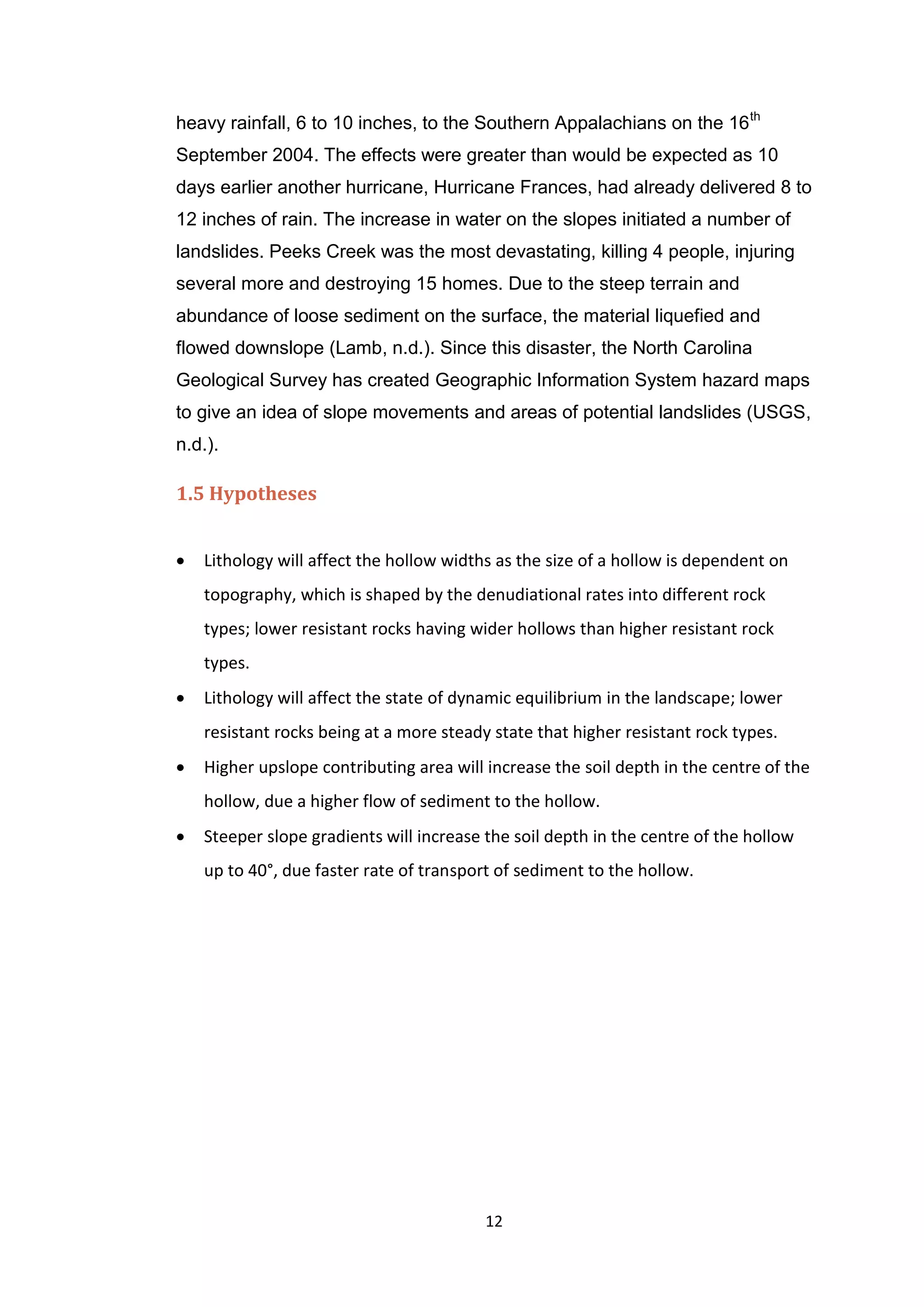 12
heavy rainfall, 6 to 10 inches, to the Southern Appalachians on the 16th
September 2004. The effects were greater than would be expected as 10
days earlier another hurricane, Hurricane Frances, had already delivered 8 to
12 inches of rain. The increase in water on the slopes initiated a number of
landslides. Peeks Creek was the most devastating, killing 4 people, injuring
several more and destroying 15 homes. Due to the steep terrain and
abundance of loose sediment on the surface, the material liquefied and
flowed downslope (Lamb, n.d.). Since this disaster, the North Carolina
Geological Survey has created Geographic Information System hazard maps
to give an idea of slope movements and areas of potential landslides (USGS,
n.d.).
1.5 Hypotheses
 Lithology will affect the hollow widths as the size of a hollow is dependent on
topography, which is shaped by the denudiational rates into different rock
types; lower resistant rocks having wider hollows than higher resistant rock
types.
 Lithology will affect the state of dynamic equilibrium in the landscape; lower
resistant rocks being at a more steady state that higher resistant rock types.
 Higher upslope contributing area will increase the soil depth in the centre of the
hollow, due a higher flow of sediment to the hollow.
 Steeper slope gradients will increase the soil depth in the centre of the hollow
up to 40°, due faster rate of transport of sediment to the hollow.
 